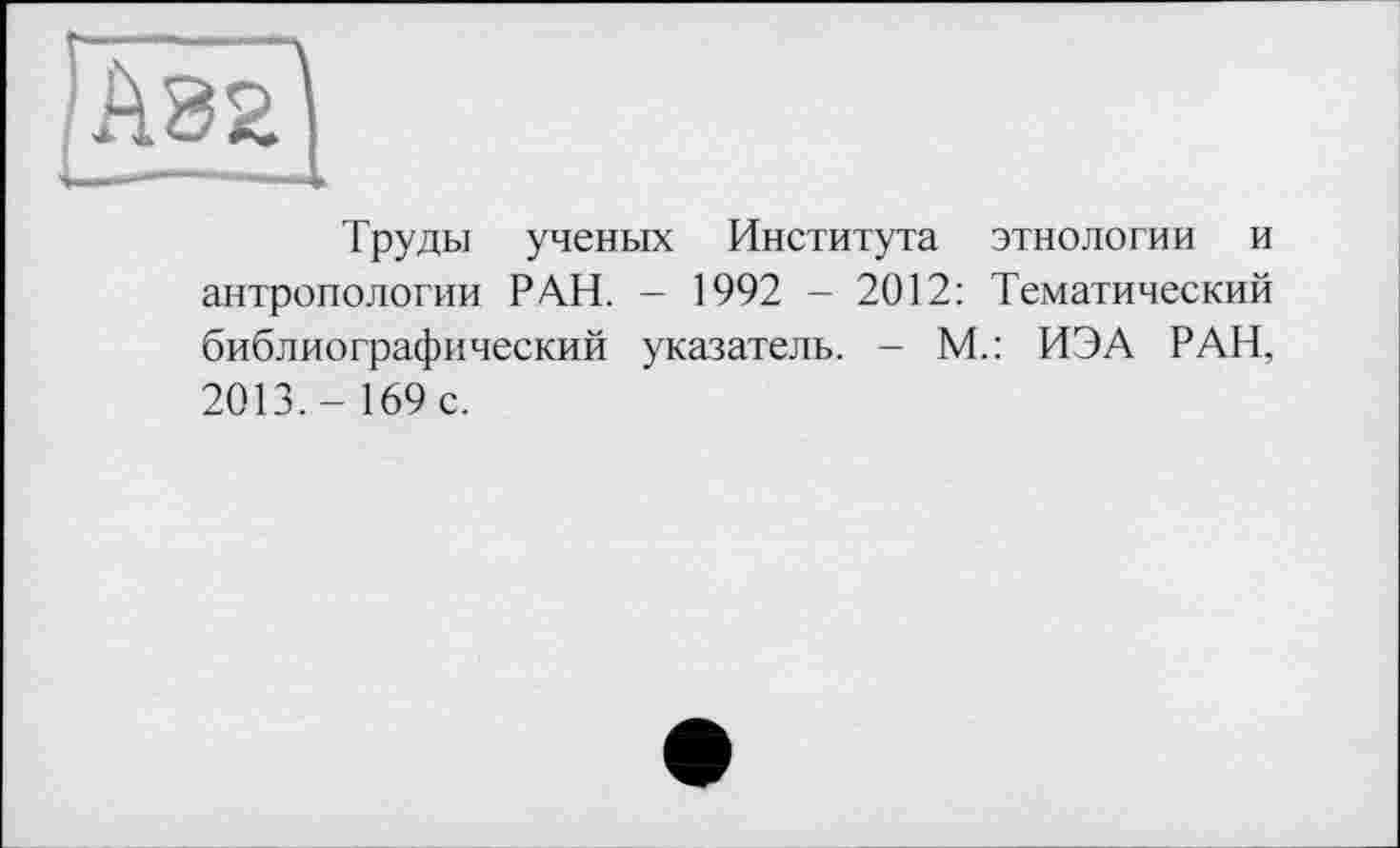 ﻿Труды ученых Института этнологии и антропологии РАН. - 1992 - 2012: Тематический библиографический указатель. - М.: ИЭА РАН, 2013,- 169 с.